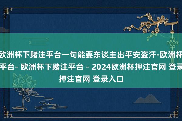 欧洲杯下赌注平台一句能要东谈主出平安盗汗-欧洲杯下单平台- 欧洲杯下赌注平台 - 2024欧洲杯押注官网 登录入口