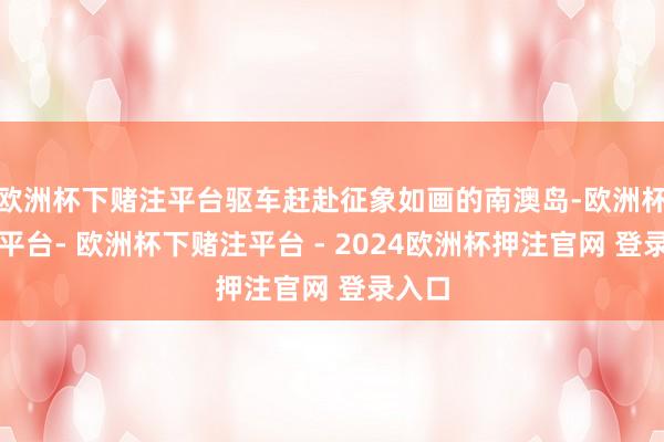 欧洲杯下赌注平台驱车赶赴征象如画的南澳岛-欧洲杯下单平台- 欧洲杯下赌注平台 - 2024欧洲杯押注官网 登录入口