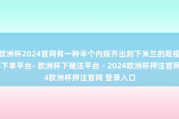 欧洲杯2024官网有一种半个内娱齐出刻下米兰的既视感-欧洲杯下单平台- 欧洲杯下赌注平台 - 2024欧洲杯押注官网 登录入口