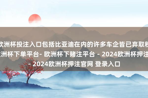 欧洲杯投注入口包括比亚迪在内的许多车企皆已弃取秩序积极粗拙-欧洲杯下单平台- 欧洲杯下赌注平台 - 2024欧洲杯押注官网 登录入口