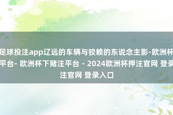 足球投注app辽远的车辆与狡赖的东说念主影-欧洲杯下单平台- 欧洲杯下赌注平台 - 2024欧洲杯押注官网 登录入口