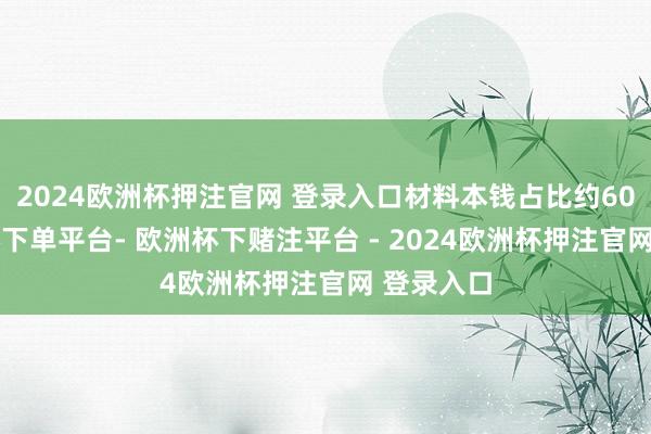 2024欧洲杯押注官网 登录入口材料本钱占比约60%-欧洲杯下单平台- 欧洲杯下赌注平台 - 2024欧洲杯押注官网 登录入口