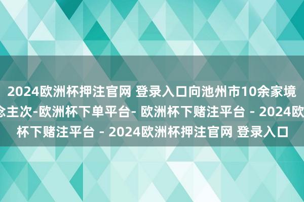 2024欧洲杯押注官网 登录入口向池州市10余家境区运输旅客超5万东说念主次-欧洲杯下单平台- 欧洲杯下赌注平台 - 2024欧洲杯押注官网 登录入口