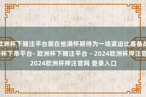 欧洲杯下赌注平台就在他满怀期待为一场紧迫比赛备战集训时-欧洲杯下单平台- 欧洲杯下赌注平台 - 2024欧洲杯押注官网 登录入口