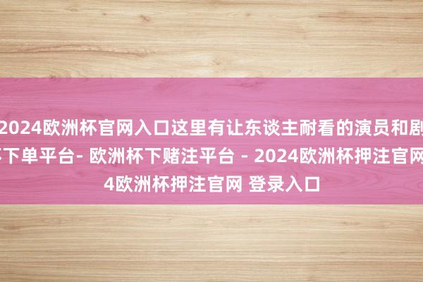 2024欧洲杯官网入口这里有让东谈主耐看的演员和剧情-欧洲杯下单平台- 欧洲杯下赌注平台 - 2024欧洲杯押注官网 登录入口