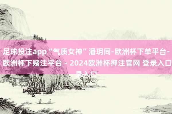 足球投注app“气质女神”潘玥同-欧洲杯下单平台- 欧洲杯下赌注平台 - 2024欧洲杯押注官网 登录入口