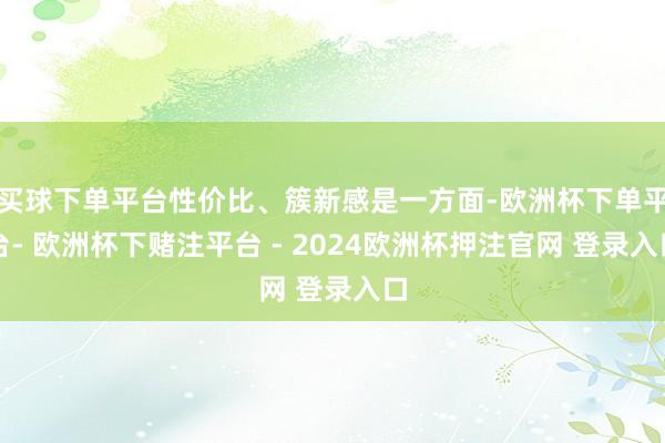买球下单平台性价比、簇新感是一方面-欧洲杯下单平台- 欧洲杯下赌注平台 - 2024欧洲杯押注官网 登录入口