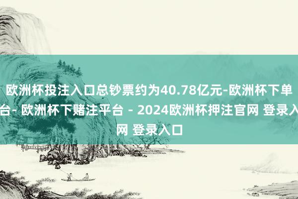 欧洲杯投注入口总钞票约为40.78亿元-欧洲杯下单平台- 欧洲杯下赌注平台 - 2024欧洲杯押注官网 登录入口