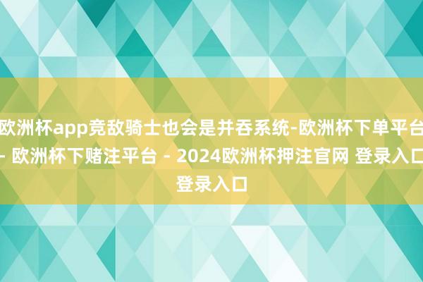 欧洲杯app竞敌骑士也会是并吞系统-欧洲杯下单平台- 欧洲杯下赌注平台 - 2024欧洲杯押注官网 登录入口