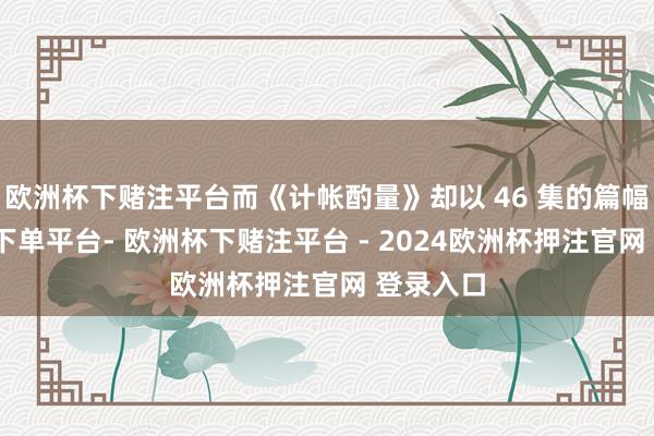 欧洲杯下赌注平台而《计帐酌量》却以 46 集的篇幅-欧洲杯下单平台- 欧洲杯下赌注平台 - 2024欧洲杯押注官网 登录入口