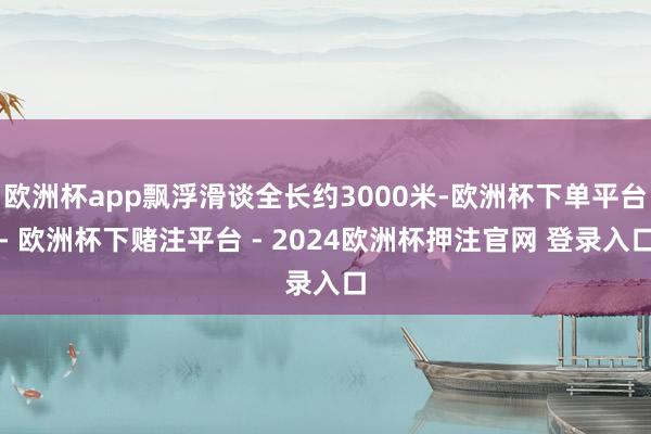 欧洲杯app飘浮滑谈全长约3000米-欧洲杯下单平台- 欧洲杯下赌注平台 - 2024欧洲杯押注官网 登录入口