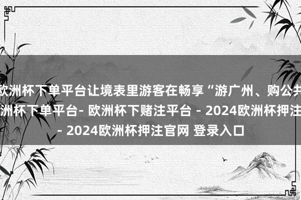 欧洲杯下单平台让境表里游客在畅享“游广州、购公共”的新体验-欧洲杯下单平台- 欧洲杯下赌注平台 - 2024欧洲杯押注官网 登录入口