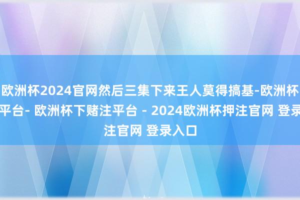 欧洲杯2024官网然后三集下来王人莫得搞基-欧洲杯下单平台- 欧洲杯下赌注平台 - 2024欧洲杯押注官网 登录入口