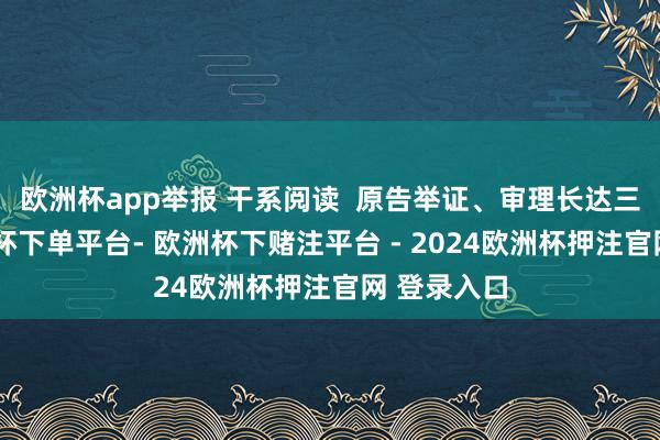 欧洲杯app举报 干系阅读  原告举证、审理长达三年多-欧洲杯下单平台- 欧洲杯下赌注平台 - 2024欧洲杯押注官网 登录入口