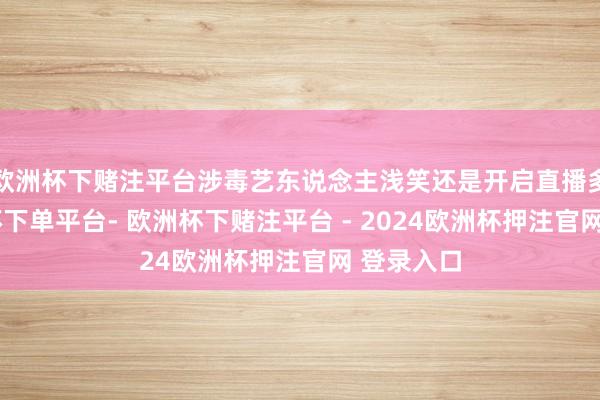 欧洲杯下赌注平台涉毒艺东说念主浅笑还是开启直播多日-欧洲杯下单平台- 欧洲杯下赌注平台 - 2024欧洲杯押注官网 登录入口