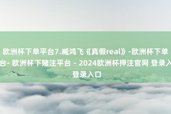 欧洲杯下单平台7.臧鸿飞《真假real》-欧洲杯下单平台- 欧洲杯下赌注平台 - 2024欧洲杯押注官网 登录入口