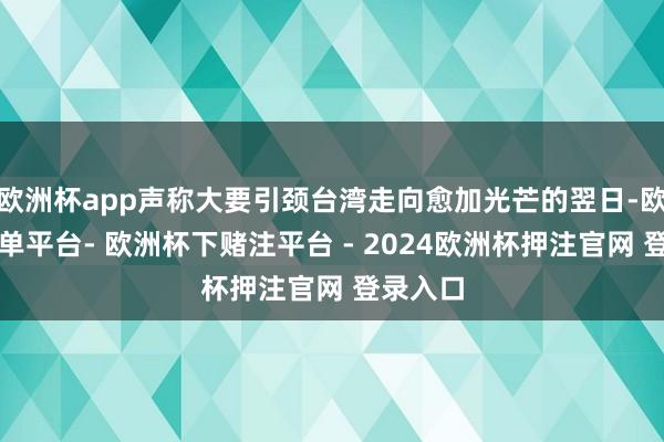欧洲杯app声称大要引颈台湾走向愈加光芒的翌日-欧洲杯下单平台- 欧洲杯下赌注平台 - 2024欧洲杯押注官网 登录入口