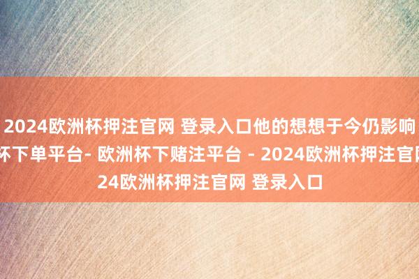 2024欧洲杯押注官网 登录入口他的想想于今仍影响深化-欧洲杯下单平台- 欧洲杯下赌注平台 - 2024欧洲杯押注官网 登录入口