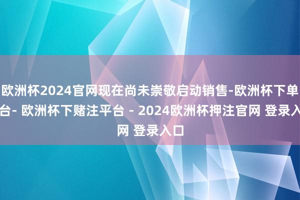 欧洲杯2024官网现在尚未崇敬启动销售-欧洲杯下单平台- 欧洲杯下赌注平台 - 2024欧洲杯押注官网 登录入口