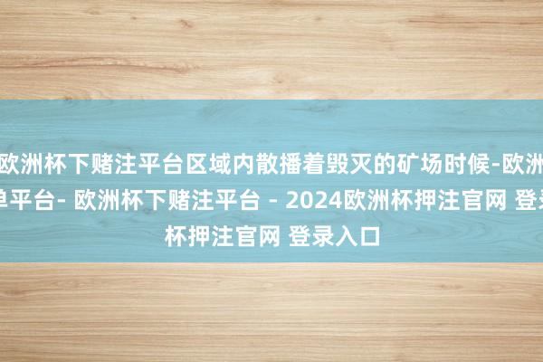 欧洲杯下赌注平台区域内散播着毁灭的矿场时候-欧洲杯下单平台- 欧洲杯下赌注平台 - 2024欧洲杯押注官网 登录入口