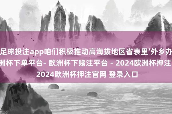 足球投注app咱们积极推动高海拔地区省表里‘外乡办学、办班’-欧洲杯下单平台- 欧洲杯下赌注平台 - 2024欧洲杯押注官网 登录入口