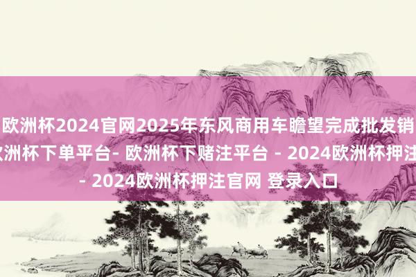 欧洲杯2024官网2025年东风商用车瞻望完成批发销量13.1万台-欧洲杯下单平台- 欧洲杯下赌注平台 - 2024欧洲杯押注官网 登录入口