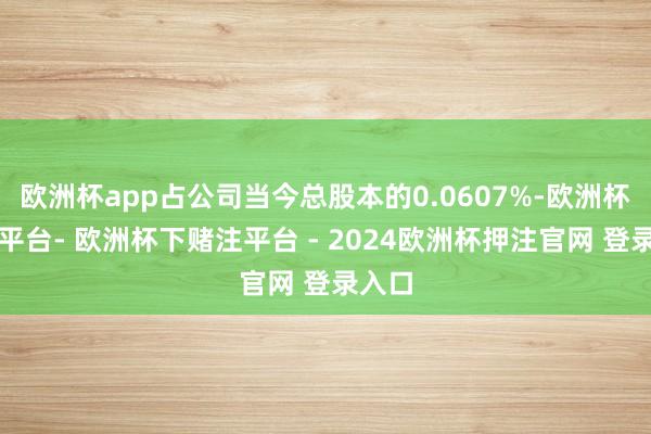 欧洲杯app占公司当今总股本的0.0607%-欧洲杯下单平台- 欧洲杯下赌注平台 - 2024欧洲杯押注官网 登录入口
