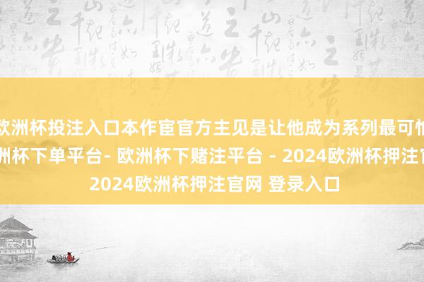 欧洲杯投注入口本作宦官方主见是让他成为系列最可怕之东谈主-欧洲杯下单平台- 欧洲杯下赌注平台 - 2024欧洲杯押注官网 登录入口