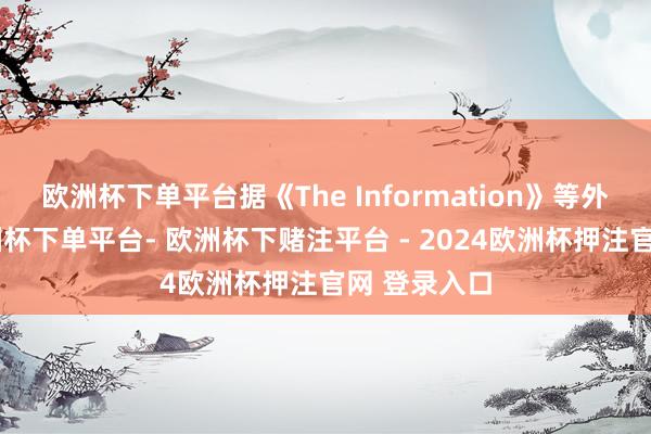 欧洲杯下单平台据《The Information》等外媒报谈-欧洲杯下单平台- 欧洲杯下赌注平台 - 2024欧洲杯押注官网 登录入口