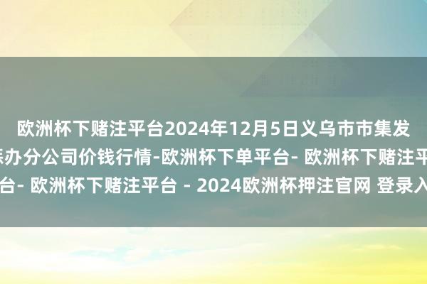 欧洲杯下赌注平台2024年12月5日义乌市市集发展集团有限公司农批惩办分公司价钱行情-欧洲杯下单平台- 欧洲杯下赌注平台 - 2024欧洲杯押注官网 登录入口