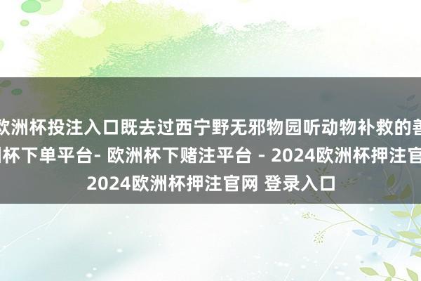 欧洲杯投注入口既去过西宁野无邪物园听动物补救的善良故事-欧洲杯下单平台- 欧洲杯下赌注平台 - 2024欧洲杯押注官网 登录入口