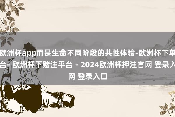 欧洲杯app而是生命不同阶段的共性体验-欧洲杯下单平台- 欧洲杯下赌注平台 - 2024欧洲杯押注官网 登录入口