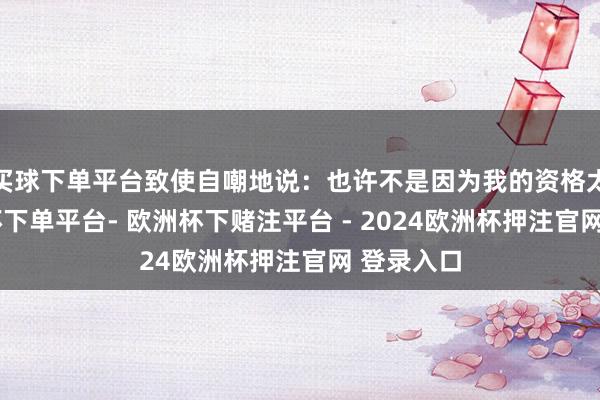 买球下单平台致使自嘲地说：也许不是因为我的资格太好-欧洲杯下单平台- 欧洲杯下赌注平台 - 2024欧洲杯押注官网 登录入口