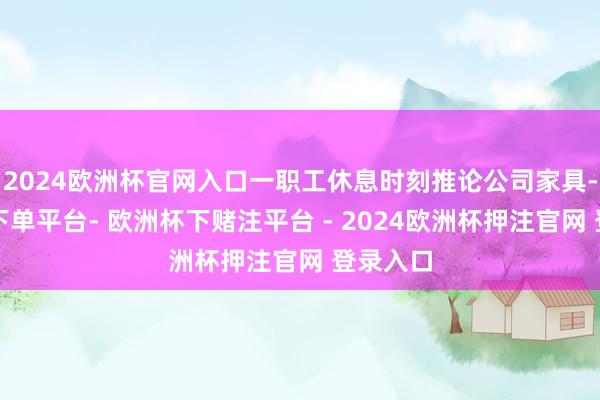 2024欧洲杯官网入口一职工休息时刻推论公司家具-欧洲杯下单平台- 欧洲杯下赌注平台 - 2024欧洲杯押注官网 登录入口