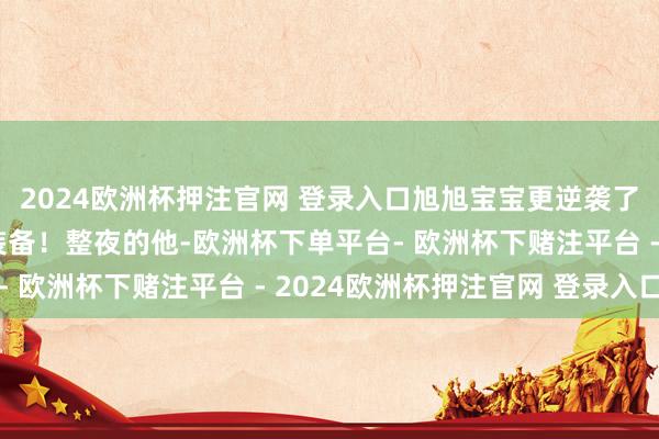 2024欧洲杯押注官网 登录入口旭旭宝宝更逆袭了两件不同部位的笑里装备！整夜的他-欧洲杯下单平台- 欧洲杯下赌注平台 - 2024欧洲杯押注官网 登录入口