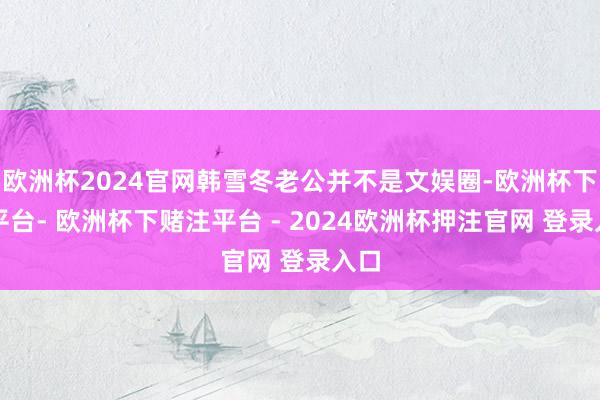 欧洲杯2024官网韩雪冬老公并不是文娱圈-欧洲杯下单平台- 欧洲杯下赌注平台 - 2024欧洲杯押注官网 登录入口