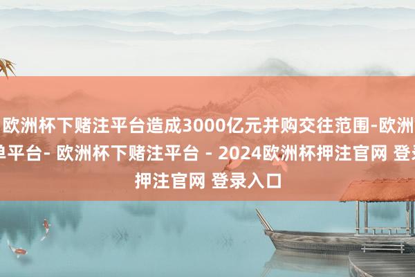 欧洲杯下赌注平台造成3000亿元并购交往范围-欧洲杯下单平台- 欧洲杯下赌注平台 - 2024欧洲杯押注官网 登录入口