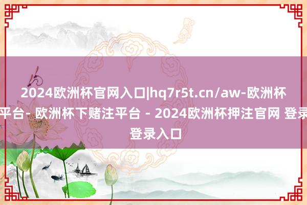 2024欧洲杯官网入口|hq7r5t.cn/aw-欧洲杯下单平台- 欧洲杯下赌注平台 - 2024欧洲杯押注官网 登录入口