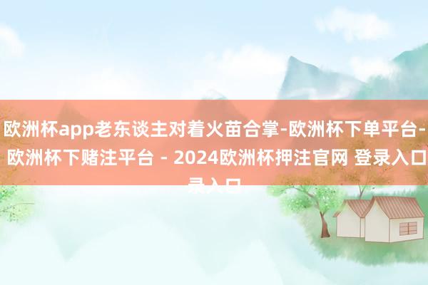 欧洲杯app老东谈主对着火苗合掌-欧洲杯下单平台- 欧洲杯下赌注平台 - 2024欧洲杯押注官网 登录入口