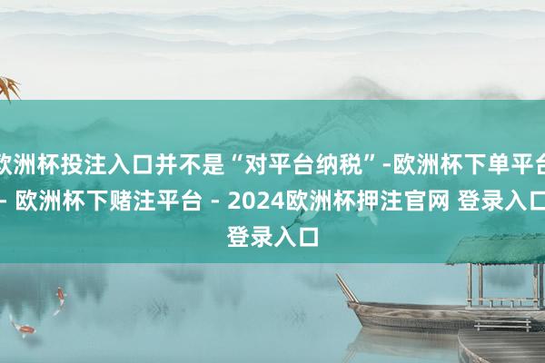 欧洲杯投注入口并不是“对平台纳税”-欧洲杯下单平台- 欧洲杯下赌注平台 - 2024欧洲杯押注官网 登录入口