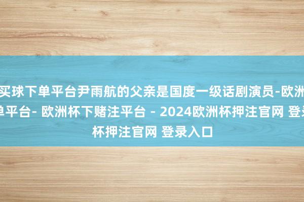 买球下单平台尹雨航的父亲是国度一级话剧演员-欧洲杯下单平台- 欧洲杯下赌注平台 - 2024欧洲杯押注官网 登录入口