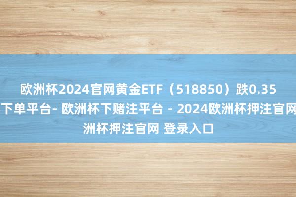 欧洲杯2024官网黄金ETF(518850)跌0.35%-欧洲杯下单平台- 欧洲杯下赌注平台 - 2024欧洲杯押注官网 登录入口