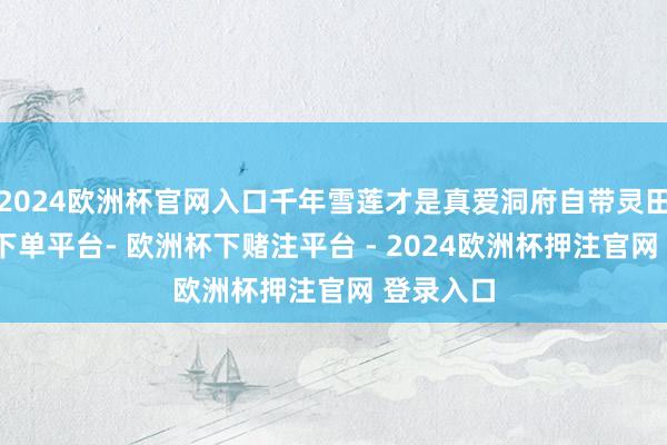 2024欧洲杯官网入口千年雪莲才是真爱洞府自带灵田-欧洲杯下单平台- 欧洲杯下赌注平台 - 2024欧洲杯押注官网 登录入口