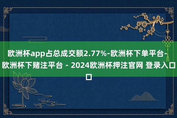 欧洲杯app占总成交额2.77%-欧洲杯下单平台- 欧洲杯下赌注平台 - 2024欧洲杯押注官网 登录入口