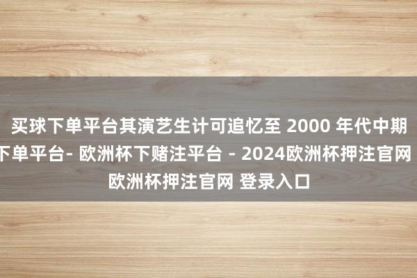 买球下单平台其演艺生计可追忆至 2000 年代中期-欧洲杯下单平台- 欧洲杯下赌注平台 - 2024欧洲杯押注官网 登录入口