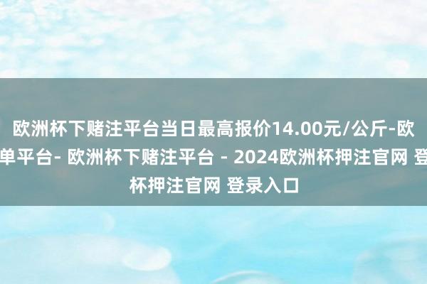 欧洲杯下赌注平台当日最高报价14.00元/公斤-欧洲杯下单平台- 欧洲杯下赌注平台 - 2024欧洲杯押注官网 登录入口