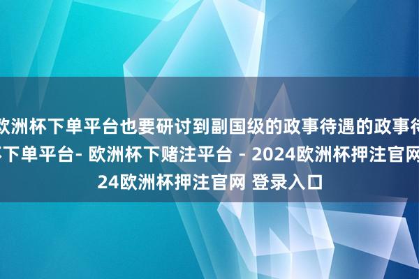 欧洲杯下单平台也要研讨到副国级的政事待遇的政事待遇-欧洲杯下单平台- 欧洲杯下赌注平台 - 2024欧洲杯押注官网 登录入口