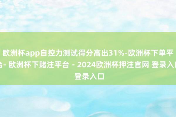 欧洲杯app自控力测试得分高出31%-欧洲杯下单平台- 欧洲杯下赌注平台 - 2024欧洲杯押注官网 登录入口