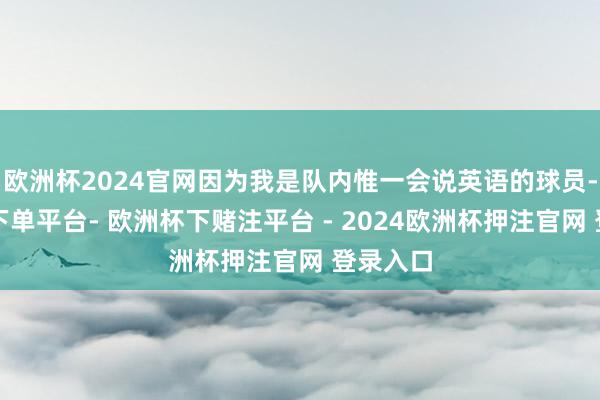 欧洲杯2024官网因为我是队内惟一会说英语的球员-欧洲杯下单平台- 欧洲杯下赌注平台 - 2024欧洲杯押注官网 登录入口