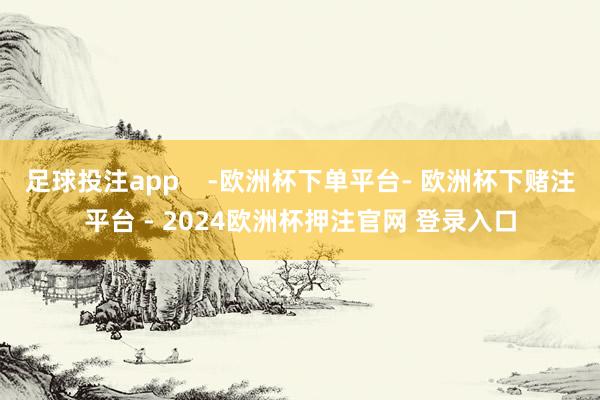 足球投注app -欧洲杯下单平台- 欧洲杯下赌注平台 - 2024欧洲杯押注官网 登录入口